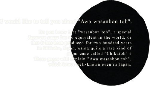 I would like to tell you about Awa wasanbon toh. Do you know that wasanbon toh, a special Japanese sugar has no equivalent in the world, or that it has been produced for two hundred years in Shikoku, Japan, using quite a rare kind of sugar cane called Chikutoh ? These pages will explain Awa wasanbon toh, which is not well-known even in Japan.