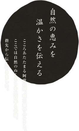 自然の恵みを温かさを伝える 心温まる阿波の国、和三盆糖のふるさと。ここでは自然のぬくもりを二百年もの間、指先から伝えてきました。