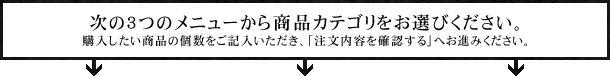 次の3つのメニューから商品カテゴリをお選びください。購入したい商品の個数をご記入いただき、「注文内容を確認する」へお進みください。